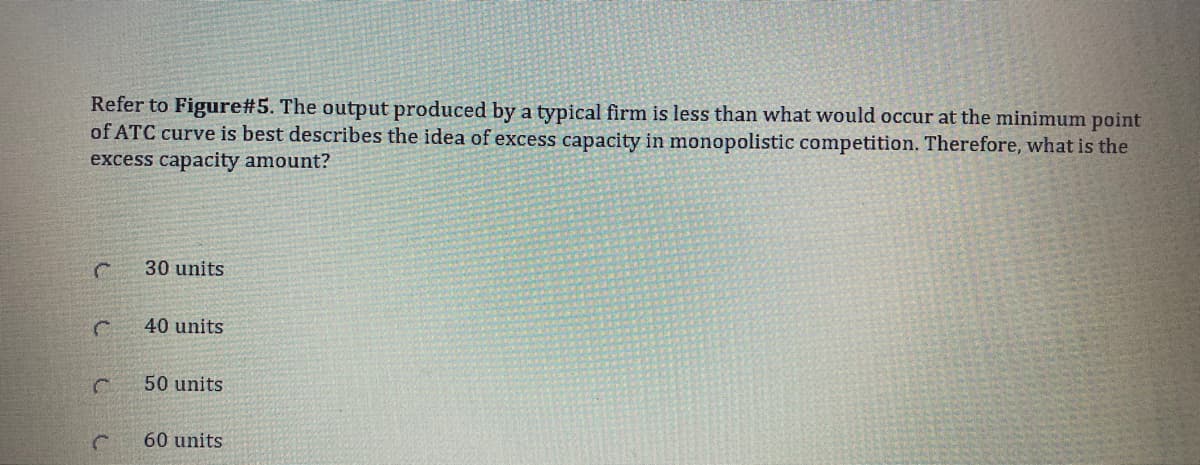 Refer to Figure#5. The output produced by a typical firm is less than what would occur at the minimum point
of ATC curve is best describes the idea of excess capacity in monopolistic competition. Therefore, what is the
excess capacity amount?
30 units
40 units
50 units
60 units
