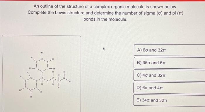 An outline of the structure of a complex organic molecule is shown below.
Complete the Lewis structure and determine the number of sigma (o) and pi (π)
bonds in the molecule.
A) 60 and 32TT
B) 350 and 6π
C) 40 and 32π
D) 60 and 4T
E) 340 and 32TT