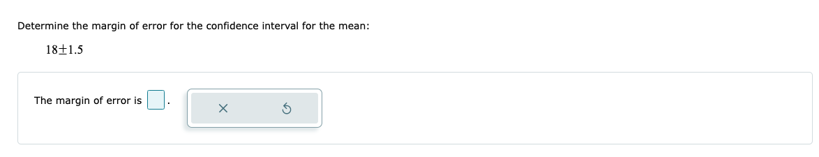 ### Calculating the Margin of Error for a Confidence Interval

**Determine the margin of error for the confidence interval for the mean:**

\[ 18 \pm 1.5 \]

---

### Input your Answer

The margin of error is \[ \_\_\_] .

---

#### Explanation:
In this case, the margin of error is represented by the value that follows the \( \pm \) symbol, which is 1.5. This signifies that the true mean lies within the range of 18 minus 1.5 to 18 plus 1.5.

**Steps:**
1. Identify the mean (here, it is 18).
2. Identify the margin of error (here, it is 1.5).
3. Enter the margin of error in the provided input box.

---

This content helps students understand how to determine and input the margin of error when dealing with confidence intervals in statistics. This fundamental concept is crucial for interpreting data ranges and making informed conclusions based on sample data.