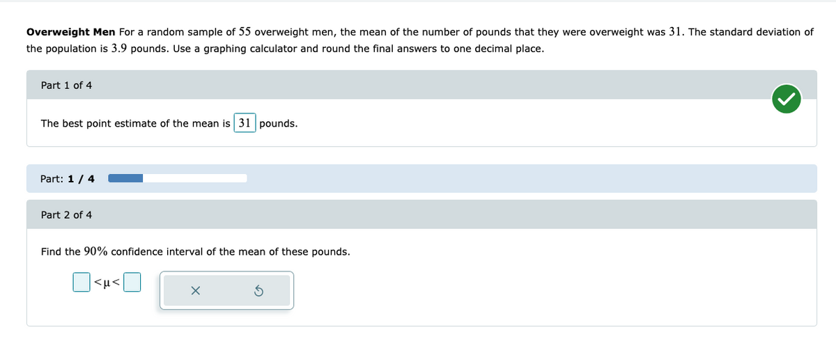 Overweight Men For a random sample of 55 overweight men, the mean of the number of pounds that they were overweight was 31. The standard deviation of
the population is 3.9 pounds. Use a graphing calculator and round the final answers to one decimal place.
Part 1 of 4
The best point estimate of the mean is 31 pounds.
Part: 1 / 4
Part 2 of 4
Find the 90% confidence interval of the mean of these pounds.
<μ<
X