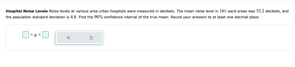 ### Hospital Noise Levels

Noise levels at various area urban hospitals were measured in decibels. The mean noise level in 161 ward areas was 53.2 decibels, and the population standard deviation is 4.8. Find the 90% confidence interval of the true mean. Round your answers to at least one decimal place.

#### Confidence Interval Formula
The formula for calculating the confidence interval for a population mean when the population standard deviation is known is given by:

\[ \text{CI} = \bar{x} \pm Z \frac{\sigma}{\sqrt{n}} \]

Where:
- \( \bar{x} \) is the sample mean
- \( Z \) is the Z-score corresponding to the desired confidence level
- \( \sigma \) is the population standard deviation
- \( n \) is the sample size

#### Given Data:
- Sample mean (\( \bar{x} \)) = 53.2 decibels
- Population standard deviation (\( \sigma \)) = 4.8
- Sample size (\( n \)) = 161
- Confidence level = 90%

To find the Z-score for a 90% confidence interval, we use the standard normal distribution table, which gives us a Z-score of approximately 1.645.

#### Calculation:
\[ \text{Margin of Error} = Z \frac{\sigma}{\sqrt{n}} = 1.645 \times \frac{4.8}{\sqrt{161}} \approx 0.621 \]

Therefore, the 90% confidence interval is:
\[ 53.2 \pm 0.621 \]

\[ \text{Lower limit} = 53.2 - 0.621 = 52.6 \]
\[ \text{Upper limit} = 53.2 + 0.621 = 53.8 \]

So, the 90% confidence interval for the true mean noise level is:
\[ 52.6 < \mu < 53.8 \]

#### Diagram Explanation:
At the bottom of the text, there is a visual representation that includes:
- Two open squares representing the lower and upper limits of the interval
- A placeholder box where users can input the calculated confidence interval values
- Buttons for submission and resetting the input

The boxes prompt the user to fill in the calculated confidence interval, \( 52.6 \) and \( 