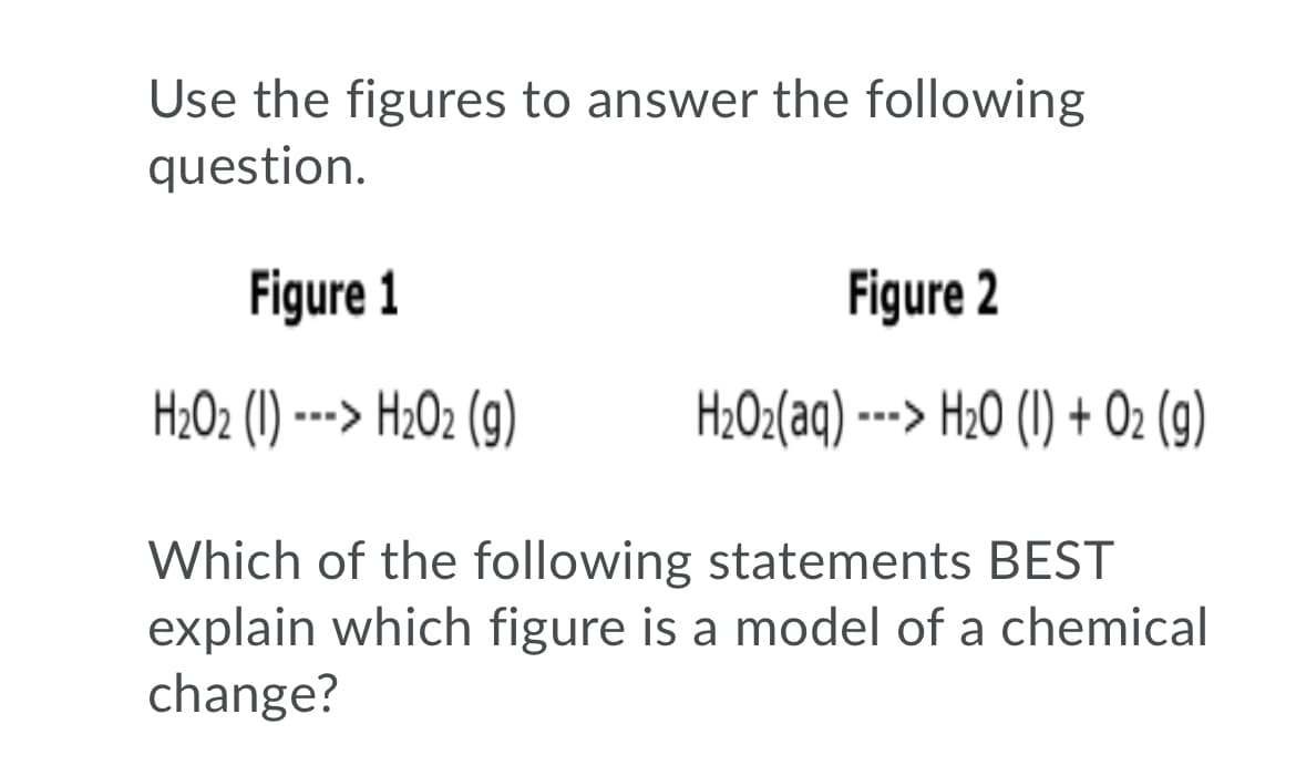 Use the figures to answer the following
question.
Figure 1
Figure 2
H2O2 (1) ---> H202 (9)
H2O2(aq) --> H20 (1) + Oz (9)
Which of the following statements BEST
explain which figure is a model of a chemical
change?
