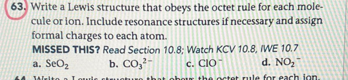 63. Write a Lewis structure that obeys the octet rule for each mole-
cule or ion. Include resonance structures if necessary and assign
formal charges to each atom.
MISSED THIS? Read Section 10.8; Watch KCV 10.8, IWE 10.7
b. CO3²-
d. NO₂
a. SeO2
c. CIO
Write a Louis structure that obos the octet rule for each ion.