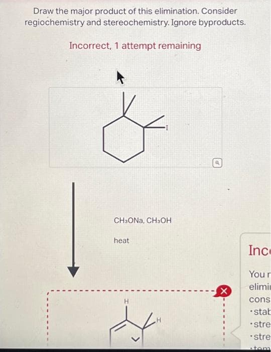 Draw the major product of this elimination. Consider
regiochemistry and stereochemistry. Ignore byproducts.
Incorrect, 1 attempt remaining
CH3ONA, CH3OH
heat
H
H
X
Ince
Your
elimin
cons
stab
• stre
stre
tom