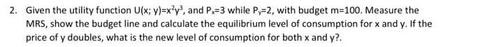 2. Given the utility function U(x; y)=x²y³, and Px=3 while Py-2, with budget m=100. Measure the
MRS, show the budget line and calculate the equilibrium level of consumption for x and y. If the
price of y doubles, what is the new level of consumption for both x and y?.