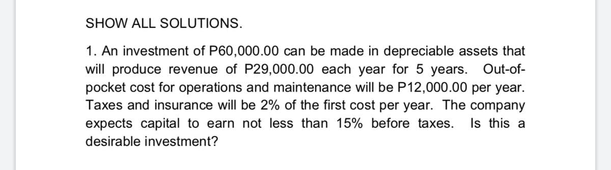 SHOW ALL SOLUTIONS.
1. An investment of P60,000.00 can be made in depreciable assets that
will produce revenue of P29,000.00 each year for 5 years. Out-of-
pocket cost for operations and maintenance will be P12,000.00 per year.
Taxes and insurance will be 2% of the first cost per year. The company
expects capital to earn not less than 15% before taxes.
Is this a
desirable investment?
