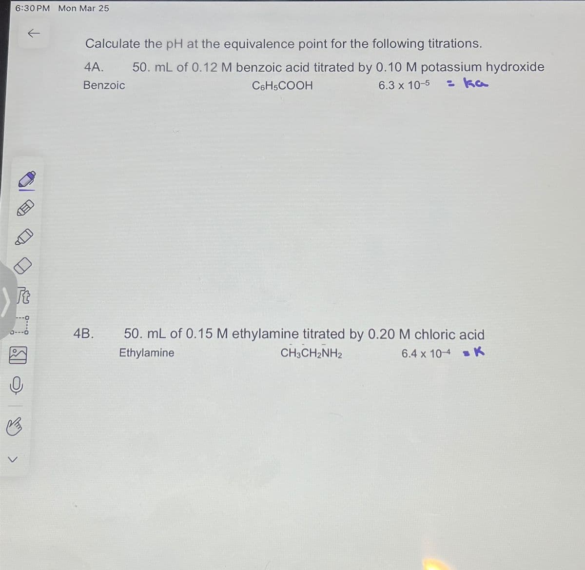 6:30 PM Mon Mar 25
ED
Calculate the pH at the equivalence point for the following titrations.
4A.
Benzoic
50. mL of 0.12 M benzoic acid titrated by 0.10 M potassium hydroxide
= ka
C6H5COOH
6.3 x 10-5
4B.
50. mL of 0.15 M ethylamine titrated by 0.20 M chloric acid
Ethylamine
CH3CH2NH2
6.4 x 104 K