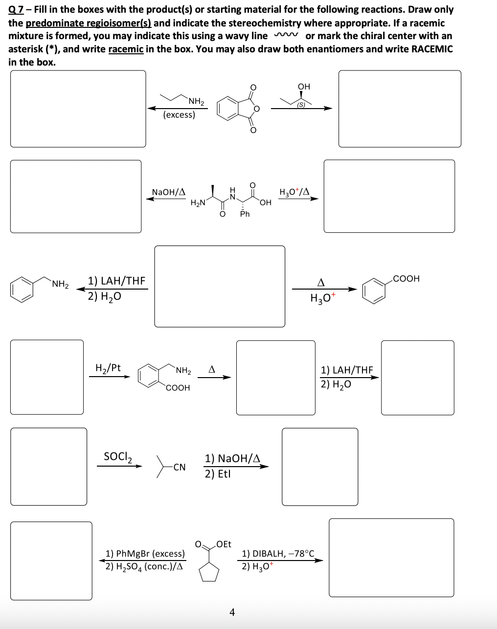 Q7-Fill in the boxes with the product(s) or starting material for the following reactions. Draw only
the predominate regioisomer(s) and indicate the stereochemistry where appropriate. If a racemic
mixture is formed, you may indicate this using a wavy line or mark the chiral center with an
asterisk (*), and write racemic in the box. You may also draw both enantiomers and write RACEMIC
in the box.
NH₂
1) LAH/THF
2) H₂O
OH
NH2
(S)
(excess)
NaOH/A
H3O+/A
H₂N
OH
Ph
A
+
H₂O*
H₂/Pt
NH2
COOH
1) LAH/THF
2) H₂O
SOCI₂
-CN
1) NaOH/A
2) Etl
OEt
1) PhMgBr (excess)
2) H₂SO, (conc.)/A
1) DIBALH, -78°C
2) H₂O*
4
.COOH