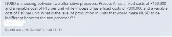 NUBD is choosing between two alternative processes. Process A has a fixed costs of P150,000
and a variable cost of P15 per unit while Process B has a fixed costs of P300,000 and a variable
cost of P10 per unit. What is the level of production in units that would make NUBD to be
indifferent between the two processes? *
Do not use units. Sample format: 11,111
