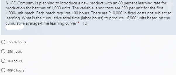 NUBD Company is planning to introduce a new product with an 80 percent learning rate for
production for batches of 1,000 units. The variable labor costs are P30 per unit for the first
1,000-unit batch. Each batch requires 100 hours. There are P10,000 in fixed costs not subject to
learning. What is the cumulative total time (labor hours) to produce 16,000 units based on the
cumulative average-time learning curve? *
655.36 hours
O 256 hours
O 160 hours
O 409.6 hours

