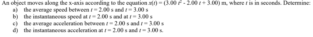 An object moves along the x-axis according to the equation x(t) = (3.00 t² -2.00 +3.00) m, where t is in seconds. Determine:
a) the average speed between t = 2.00 s and t = 3.00 s
b) the instantaneous speed at t = 2.00 s and at t = 3.00 s
c) the average acceleration between t = 2.00 s and t = 3.00 s
d) the instantaneous acceleration at t = 2.00 s and t = 3.00 s.