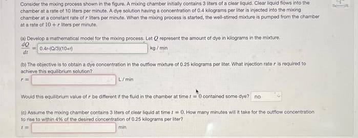 Consider the mixing process shown in the figure. A mixing chamber initially contains 3 liters of a clear liquid. Clear liquid flows into the
chamber at a rate of 10 liters per minute. A dye solution having a concentration of 0.4 kilograms per liter is injected into the mixing
chamber at a constant rate of r liters per minute. When the mixing process is started, the well-stirred mixture is pumped from the chamber
at a rate of 10 + r liters per minute.
(a) Develop a mathematical model for the mixing process, Let Q represent the amount of dye in kilograms in the mixture.
dQ
0.4r-(Q/3)(10+)
kg/min
dr
(b) The objective is to obtain a dye concentration in the outflow mixture of 0.25 kilograms per liter. What injection rate r is required to
achieve this equilibrium solution?
L/min
Would this equilibrium value of r be different if the fluid in the chamber at time I = 0 contained some dye? no
(c) Assume the mixing chamber contains 3 liters of clear liquid at time t = 0. How many minutes will it take for the outflow concentration
to rise to within 4% of the desired concentration of 0.25 kilograms per liter?
1=
min