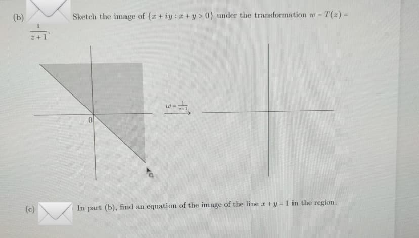 (b)
-
2+
(c)
Sketch the image of {r+iy: z+y> 0} under the transformation w = T(z) =
0
W
z+1
In part (b), find an equation of the image of the line x + y = 1 in the region.