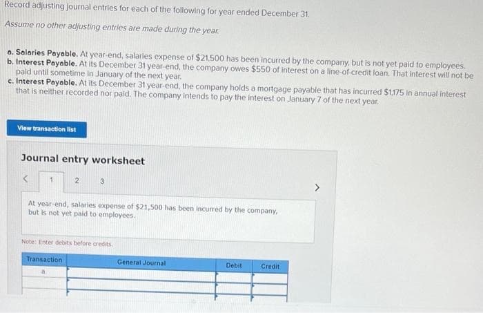 Record adjusting journal entries for each of the following for year ended December 31.
Assume no other adjusting entries are made during the year.
a. Salaries Payable. At year-end, salaries expense of $21,500 has been incurred by the company, but is not yet paid to employees.
b. Interest Payable. At its December 31 year-end, the company owes $550 of interest on a line-of-credit loan. That interest will not be
paid until sometime in January of the next year.
c. Interest Payable. At its December 31 year-end, the company holds a mortgage payable that has incurred $1,175 in annual interest
that is neither recorded nor paid. The company intends to pay the interest on January 7 of the next year.
View transaction list
Journal entry worksheet
<
1
2
3
At year-end, salaries expense of $21,500 has been incurred by the company,
but is not yet paid to employees.
Note: Enter debits before credits
Transaction
General Journal
Debit
Credit