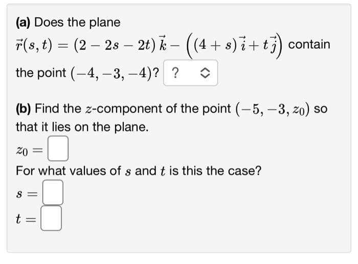 (a) Does the plane
r(s, t) = (2 – 2s — 2t) k – ((4 + s)i+tj) contain
-
the point (-4,-3,-4)? ? î
(b) Find the z-component of the point (-5, -3, zo) so
that it lies on the plane.
20
For what values of s and t is this the case?
S
t
||