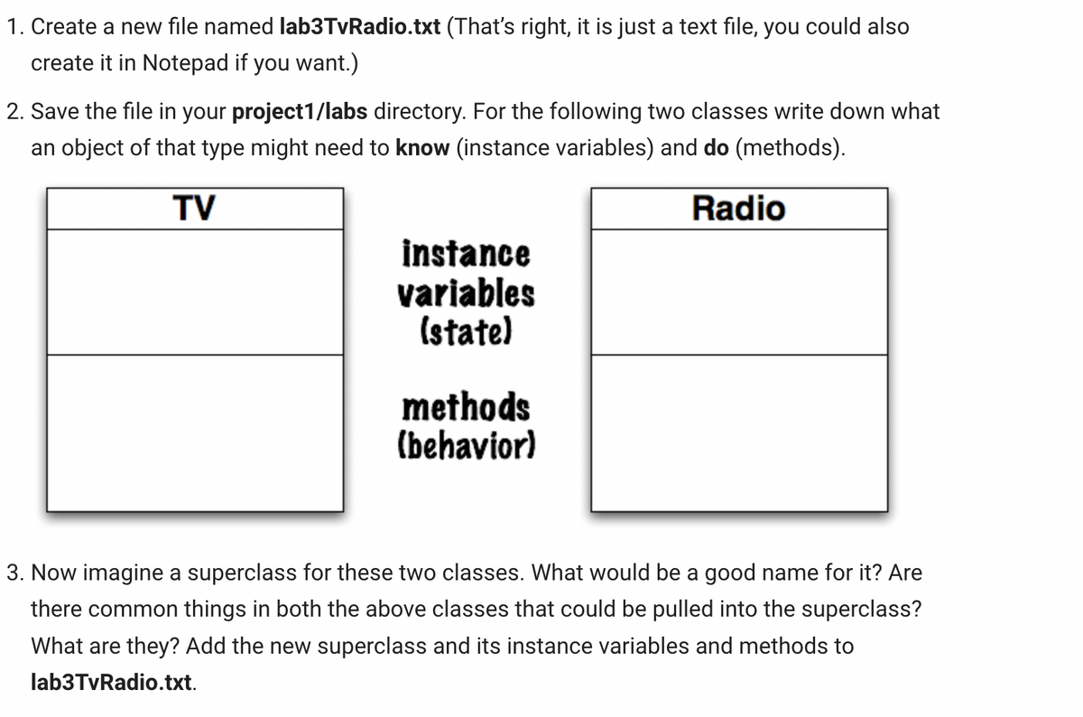 1. Create a new file named lab3TvRadio.txt (That's right, it is just a text file, you could also
create it in Notepad if you want.)
2. Save the file in your project1/labs directory. For the following two classes write down what
an object of that type might need to know (instance variables) and do (methods).
TV
Radio
instance
variables
(state)
methods
(behavior)
3. Now imagine a superclass for these two classes. What would be a good name for it? Are
there common things in both the above classes that could be pulled into the superclass?
What are they? Add the new superclass and its instance variables and methods to
lab3TvRadio.txt.