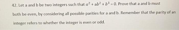 42. Let a and b be two integers such that a² + ab² + b3 = 0. Prove that a and b must
both be even, by considering all possible parities for a and b. Remember that the parity of an
integer refers to whether the integer is even or odd.