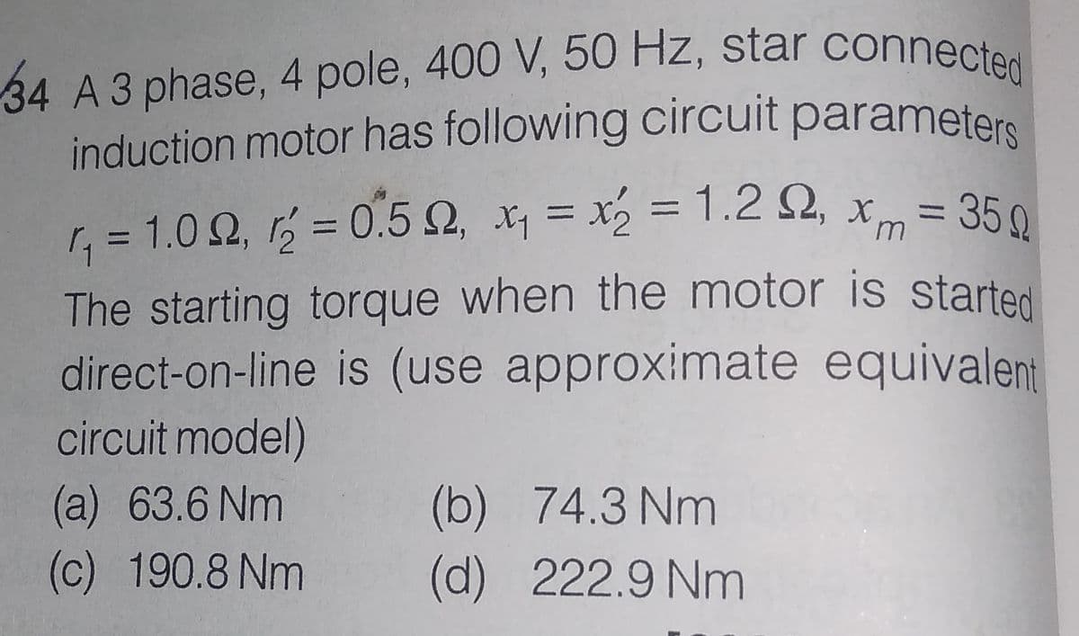 34 A 3 phase, 4 pole, 400 V, 50 Hz, star connected
induction motor has following circuit parameters
=D35Q
r, = 1.0 2, rý = 0.5 2, x = x = 1.2 S2, x = 350
=0.5 2, x, = x2 = 1.2 2,
%3D
%3D
%3D
The starting torque when the motor is started
direct-on-line is (use approximate equivalent
circuit model)
(b) 74.3 Nm
(d) 222.9 Nm
(a) 63.6 Nm
(c) 190.8 Nm
