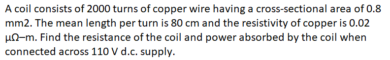 A coil consists of 2000 turns of copper wire having a cross-sectional area of 0.8
mm2. The mean length per turn is 80 cm and the resistivity of copper is 0.02
un-m. Find the resistance of the coil and power absorbed by the coil when
connected across 110 V d.c. supply.
