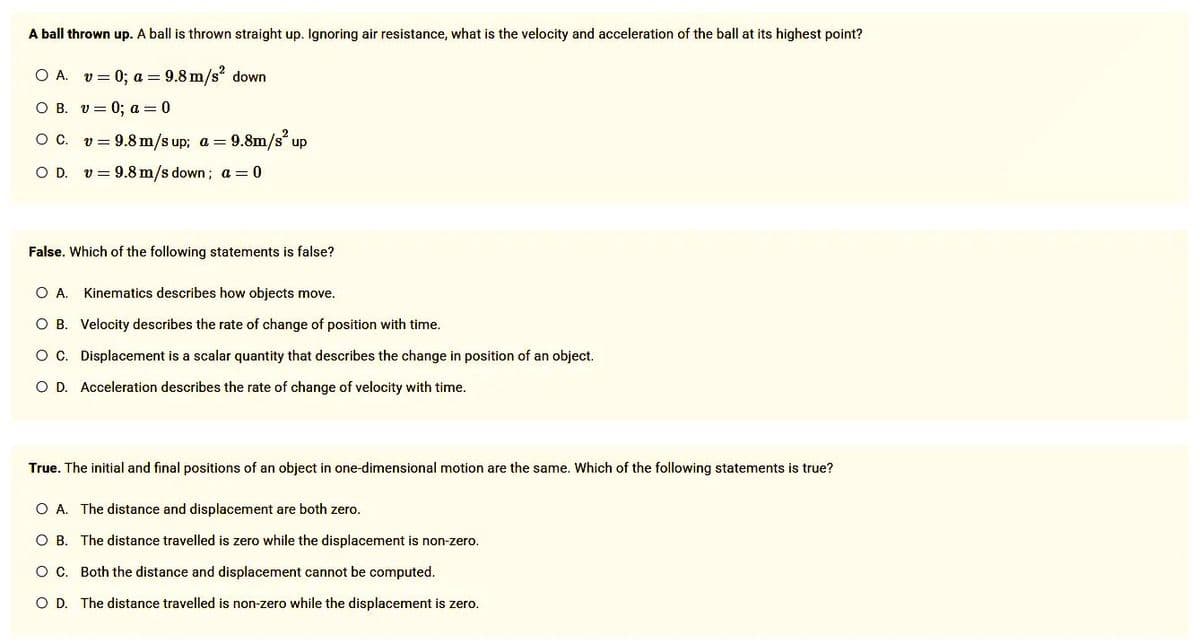 A ball thrown up. A ball is thrown straight up. Ignoring air resistance, what is the velocity and acceleration of the ball at its highest point?
O A. v = 0; a = 9.8 m/s² down
O B. v= 0; a = 0
O C. v = 9.8 m/s up; a = 9.8m/s² up
O D. v = 9.8 m/s down; a = 0
False. Which of the following statements is false?
O A. Kinematics describes how objects move.
O B. Velocity describes the rate of change of position with time.
O C. Displacement is a scalar quantity that describes the change in position of an object.
O D. Acceleration describes the rate of change of velocity with time.
True. The initial and final positions of an object in one-dimensional motion are the same. Which of the following statements is true?
O A. The distance and displacement are both zero.
O B.
The distance travelled is zero while the displacement is non-zero.
O C.
Both the distance and displacement cannot be computed.
O D. The distance travelled is non-zero while the displacement is zero.