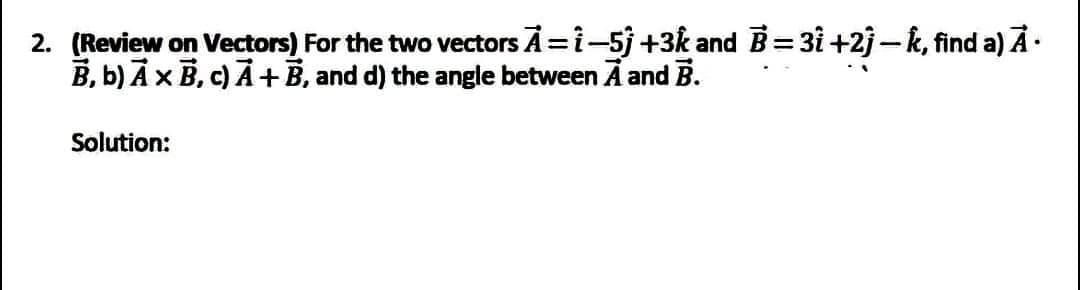 2. (Review on Vectors) For the two vectors A = 1−5j +3k and B=31 +2j — k, find a) Ã·
B, b) A x B, c) A + B, and d) the angle between A and B.
Solution: