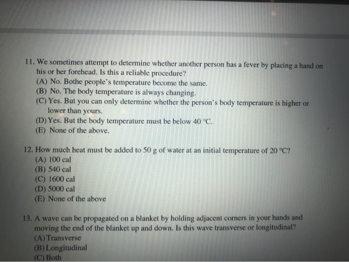 11. We sometimes attempt to determine whether another person has a fever by placing a hand on
his or her forehead. Is this a reliable procedure?
(A) No. Bothe people's temperature become the same.
(B) No. The body temperature is always changing.
(C) Yes. But you can only determine whether the person's body temperature is higher or
lower than yours.
(D) Yes. But the body temperature must be below 40 °C.
(E) None of the above.
12. How much heat must be added to 50 g of water at an initial temperature of 20 °C?
(A) 100 cal
(B) 540 cal
(C) 1600 cal
(D) 5000 cal
(E) None of the above
13. A wave can be propagated on a blanket by holding adjacent corners in your hands and
moving the end of the blanket up and down. Is this wave transverse or longitudinal?
(A)Transverse
(B) Longitudinal
(C) Both
