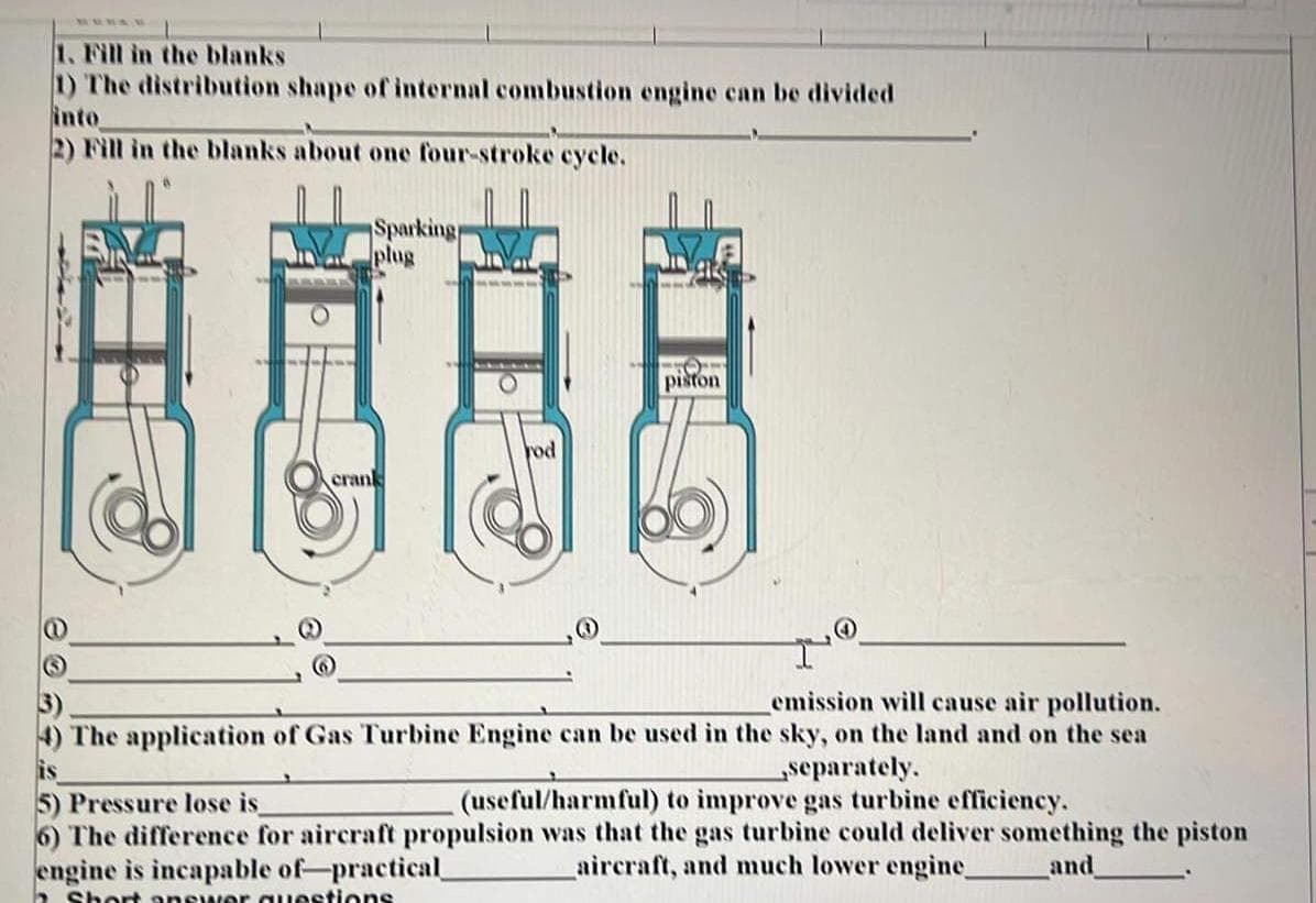 1. Fill in the blanks
1) The distribution shape of internal combustion engine can be divided
into
2) Fill in the blanks about one four-stroke cycle.
Sparking
plug
rod
crank
emission will cause air pollution.
4) The application of Gas Turbine Engine can be used in the sky, on the land and on the sea
separately.
5) Pressure lose is
(useful/harmful) to improve gas turbine efficiency.
6) The difference for aircraft propulsion was that the gas turbine could deliver something the piston
engine is incapable of practical_
aircraft, and much lower engine_ and
a Short answer questions
piston