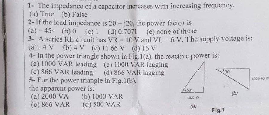 1- The impedance of a capacitor increases with increasing frequency.
(a) True (b) False
2- If the load impedance is 20-j20, the power factor is
(a) -45° (b) 0 (c) 1
(d) 0.7071
(e) none of these
3- A series RL circuit has VR = 10 V and VL = 6 V. The supply voltage is:
(a) -4 V (b) 4 V (c) 11.66 V (d) 16 V
is:
4- In the power triangle shown in Fig. 1(a), the reactive power
(a) 1000 VAR leading
(c) 866 VAR leading
(b) 1000 VAR lagging
(d) 866 VAR lagging
5- For the power triangle in Fig.1(b),
the apparent power is:
(a) 2000 VA
(c) 866 VAR
(b) 1000 VAR
(d) 500 VAR
60⁰
500 W
(a)
Fig.1
30⁰
(b)
1000 VAR