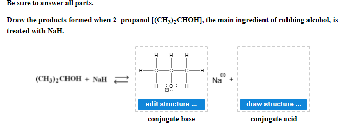 Be sure to answer all parts.
Draw the products formed when 2-propanol [(CH3),CHOH], the main ingredient of rubbing alcohol, is
treated with NaH.
(CH3)2CHOH + NaH =
Na
H
edit structure .
draw structure .
conjugate base
conjugate acid
