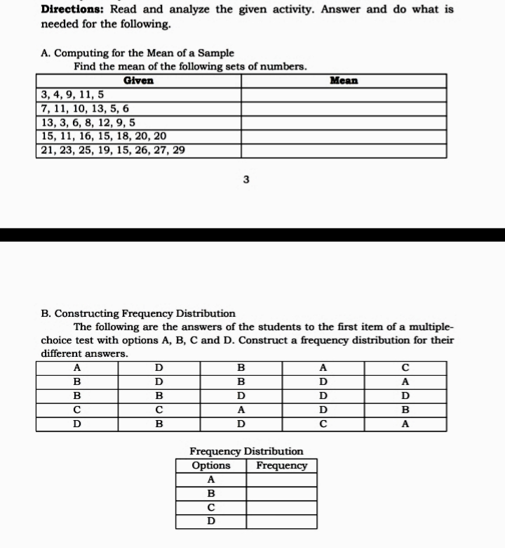 Directions: Read and analyze the given activity. Answer and do what is
needed for the following.
A. Computing for the Mean of a Sample
Find the mean of the following sets of numbers.
Given
Mean
3, 4, 9, 11, 5
7, 11, 10, 13, 5, 6
13, 3, 6, 8, 12, 9, 5
15, 11, 16, 15, 18, 20, 20
21, 23, 25, 19, 15, 26, 27, 29
3
B. Constructing Frequency Distribution
The following are the answers of the students to the first item of a multiple-
choice test with options A, B, C and D. Construct a frequency distribution for their
different answers.
A
B
A
B
B
D
A
B
В
D
D
D
A
В
D
C
A
Frequency Distribution
Options
Frequency
A
B
D
