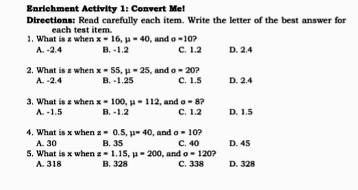 Enrichment Activity 1: Convert Me!
Directions: Read carefully each item. Write the letter of the best answer for
each test item.
1. What is z when x - 16, µ = 40, and o-10?
В. -1.2
с. 1.2
A. -2.4
D. 2.4
2. What is z when x - 55, µ - 25, and o - 20?
B. -1.25
с. 1.5
A. -2.4
D. 2.4
3. What is z when x - 100, µ = 112, and o - 8?
В. -1.2
A. -1.5
с. 1.2
D. 1.5
4. What is x when z - 0.5, µ- 40, and o - 10?
В. 35
5. What is x when z - 1.15, u - 200, and o - 120?
В. 328
с. 40
D. 45
А. 30
A. 318
С. 338
D. 328
