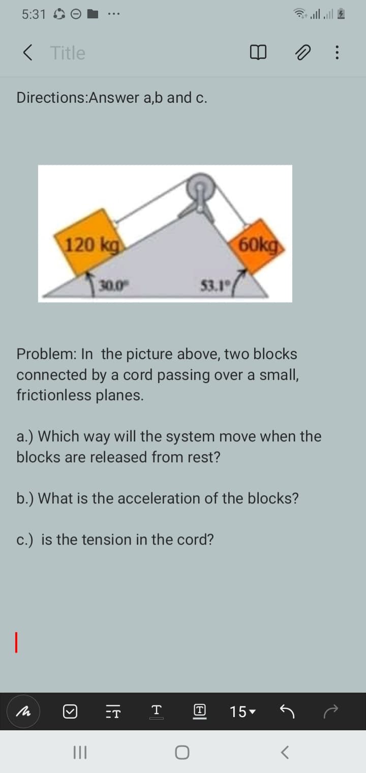 5:31
< Title
Directions:Answer a,b and c.
120 kg
60kg
30.0
53.1
Problem: In the picture above, two blocks
connected by a cord passing over a small,
frictionless planes.
a.) Which way will the system move when the
blocks are released from rest?
b.) What is the acceleration of the blocks?
c.) is the tension in the cord?
-T
T
T
15-
II
