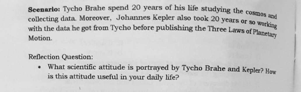 Scenario: Tycho Brahe spend 20 years of his life studying the cosmos and
collecting data. Moreover, Johannes Kepler also took 20 years or so
with the data he got from Tycho before publishing the Three Laws of Plane
working
Motion.
Reflection Question:
What scientific attitude is portrayed by Tycho Brahe and Kepler? How
is this attitude useful in your daily life?
