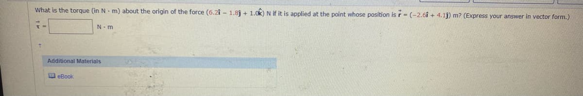 What is the torque (in N - m) about the origin of the force (6.2î - 1.8j + 1.0k) N if it is applied at the point whose position is r = (-2.6î + 4.1j) m? (Express your answer in vector form.)
N-m
Additional Materials
O eBook
