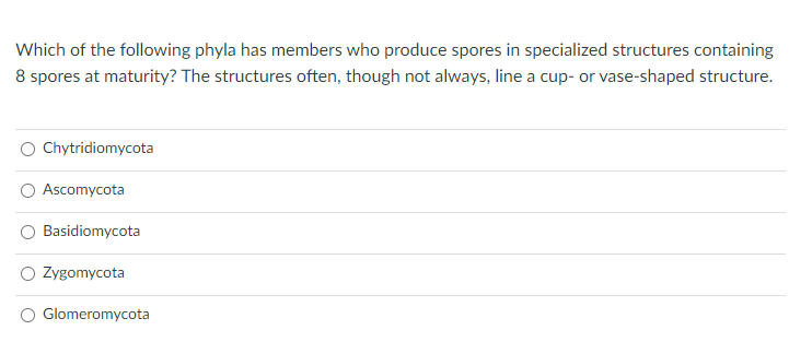 Which of the following phyla has members who produce spores in specialized structures containing
8 spores at maturity? The structures often, though not always, line a cup- or vase-shaped structure.
Chytridiomycota
Ascomycota
Basidiomycota
Zygomycota
Glomeromycota
