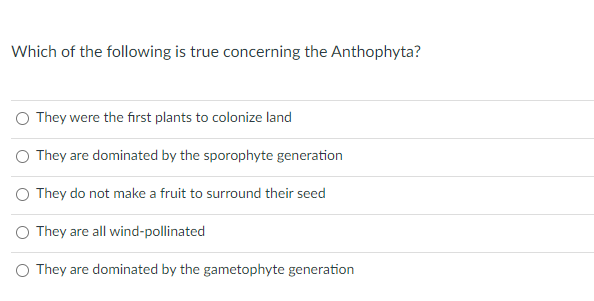 Which of the following is true concerning the Anthophyta?
O They were the fırst plants to colonize land
O They are dominated by the sporophyte generation
O They do not make a fruit to surround their seed
O They are all wind-pollinated
O They are dominated by the gametophyte generation
