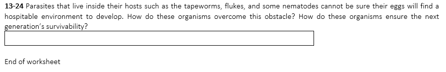 13-24 Parasites that live inside their hosts such as the tapeworms, flukes, and some nematodes cannot be sure their eggs will find a
hospitable environment to develop. How do these organisms overcome this obstacle? How do these organisms ensure the next
generation's survivability?
End of worksheet
