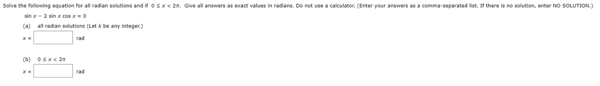 Solve the following equation for all radian solutions and if 0 sx < 2. Give all answers as exact values in radians. Do not use a calculator. (Enter your answers as a comma-separated list. If there is no solution, enter NO SOLUTION.)
sin x - 2 sin x cos x = 0
(a)
all radian solutions (Let k be any integer.)
X =
rad
(b)
OSX< 2n
X =
rad
