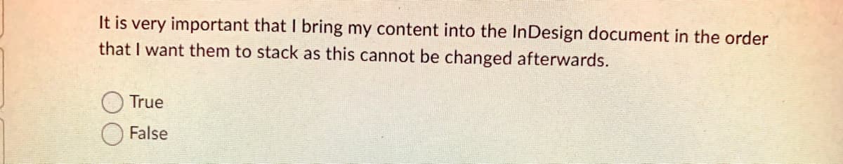 It is very important that I bring my content into the InDesign document in the order
that I want them to stack as this cannot be changed afterwards.
True
False
