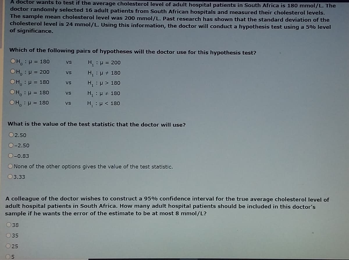 A doctor wants to test if the average cholesterol level of adult hospital patients in South Africa is 180 mmol/L. The
doctor randomly selected 16 adult patients from South African hospitals and measured their cholesterol levels.
The sample mean cholesterol level was 200 mmol/L. Past research has shown that the standard deviation of the
cholesterol level is 24 mmol/L. Using this information, the doctor will conduct a hypothesis test using a 5% level
of significance.
Which of the following pairs of hypotheses will the doctor use for this hypothesis test?
OH, : p = 180
H, : p = 200
vs
OH, : H = 200
H, : P + 180
Vs
OH, : p = 180
H, :p> 180
vs
OH, : H = 18o
H, : p + 180
vs
OH, : p = 180
H, : p < 180
vs
What is the value of the test statistic that the doctor will use?
O2.50
O-2.50
O-0.83
ONone of the other options gives the value of the test statistic.
03.33
A colleague of the doctor wishes to construct a 95% confidence interval for the true average cholesterol level of
adult hospital patients in South Africa. How many adult hospital patients should be included in this doctor's
sample if he wants the error of the estimate to be at most 8 mmol/L?
O 38
O35
O 25
05
