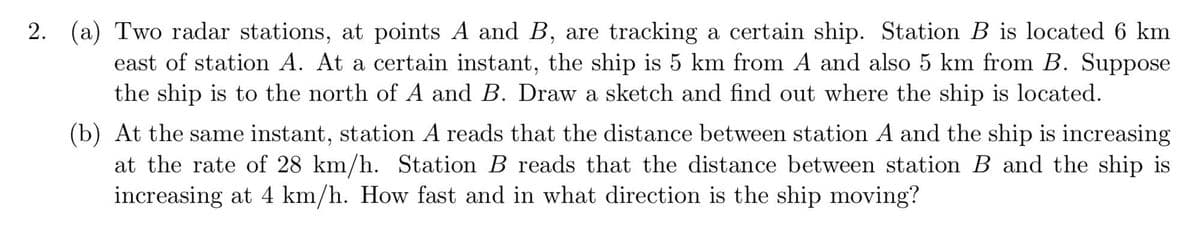 2. (a) Two radar stations, at points A and B, are tracking a certain ship. Station B is located 6 km
east of station A. At a certain instant, the ship is 5 km from A and also 5 km from B. Suppose
the ship is to the north of A and B. Draw a sketch and find out where the ship is located.
(b) At the same instant, station A reads that the distance between station A and the ship is increasing
at the rate of 28 km/h. Station B reads that the distance between station B and the ship is
increasing at 4 km/h. How fast and in what direction is the ship moving?
