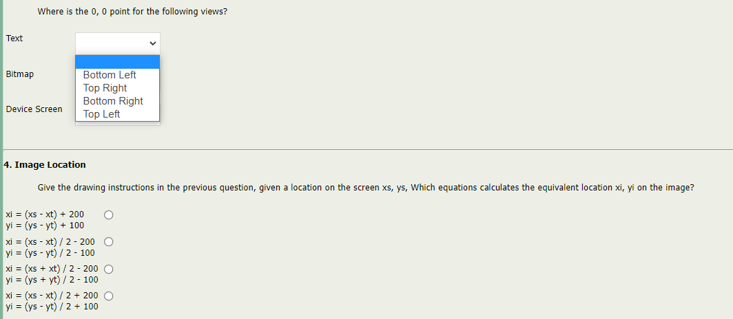 Where is the 0, 0 point for the following views?
Text
Bitmap
Bottom Left
Top Right
Bottom Right
Top Left
Device Screen
4. Image Location
Give the drawing instructions in the previous question, given a location on the screen xs, ys, Which equations calculates the equivalent location xi, yi on the image?
xi = (xs - xt) + 200
yi = (ys - yt) + 100
xi = (xs - xt) /2 - 200 C
yi = (ys - yt) / 2 - 100
xi = (xs + xt) / 2 - 200 O
yi = (ys + yt) / 2 - 100
xi = (xs - xt) / 2 + 200 O
yi = (ys - yt) / 2 + 100
