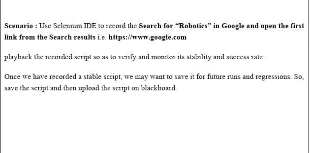 Scenario : Use Selenium IDE to record the Search for "Robotics" in Google and open the first
link from the Search results i.e. https://www.google.com
playback the recorded script so as to verify and monitor its stability and success rate.
Once we have recorded a stable script, we may want to save it for future runs and regressions. So,
save the script and then upload the script on blackboard.
