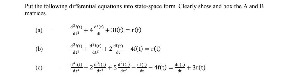 Put the following differential equations into state-space form. Clearly show and box the A and B
matrices.
d?f(t)
(a)
df (t)
+ 4
dt2
+ 3f(t) = r(t)
dt
(b)
d3r(t)
d?f(t)
+ 2
df (t)
4f(t) = r(t)
dt3
dt2
dt
d*f(t)
d3f(t)
+5
dt3
d?f(t)
df (t)
4f(t) = "O + 3r(t)
dr (t)
(c)
%3D
dt4
dt2
dt
dt
