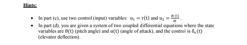 Hints:
dr (t)
In part (c), use two control (input) variables: u1 = r(t) and u2 =
dt
In part (d), you are given a system of two coupled differential equations where the state
variables are 0(t) (pitch angle) and a(t) (angle of attack), and the control is &e(t)
(elevator deflection).
