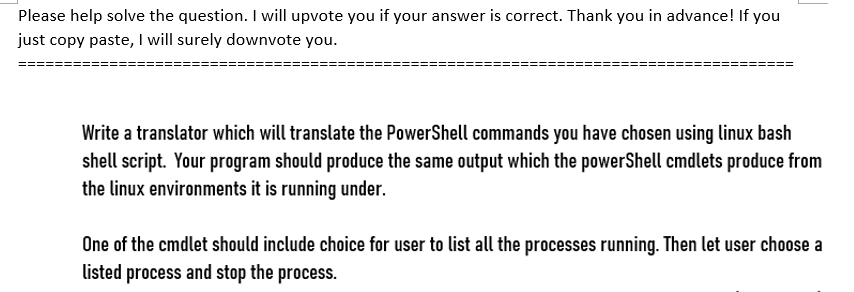 Please help solve the question. I will upvote you if your answer is correct. Thank you in advance! If you
just copy paste, I will surely downvote you.
Write a translator which will translate the PowerShell commands you have chosen using linux bash
shell script. Your program should produce the same output which the powerShell cmdlets produce from
the linux environments it is running under.
One of the cmdlet should include choice for user to list all the processes running. Then let user choose a
listed process and stop the process.
