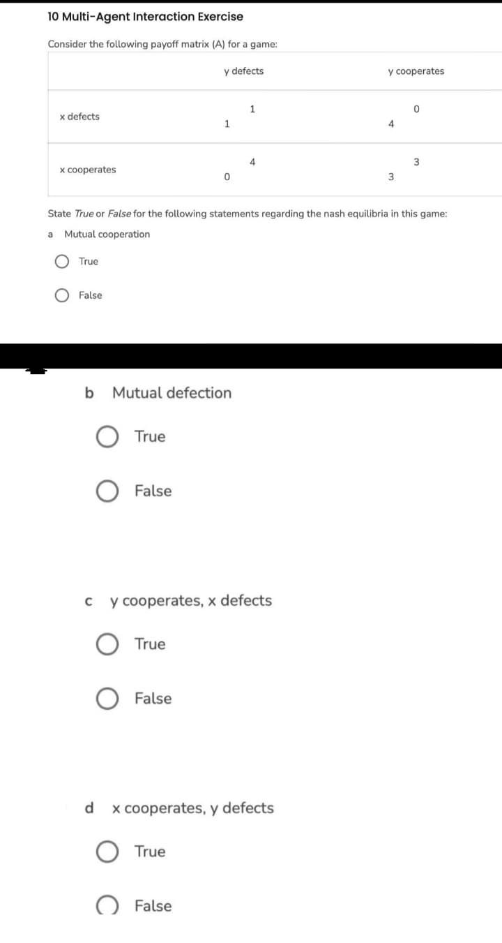 10 Multi-Agent Interaction Exercise
Consider the following payoff matrix (A) for a game:
y defects
y cooperates
1
x defects
1
4
3
x cooperates
3
State True or False for the following statements regarding the nash equilibria in this game:
a
Mutual cooperation
True
False
b Mutual defection
True
False
c y cooperates, x defects
True
False
d
x cooperates, y defects
True
False
