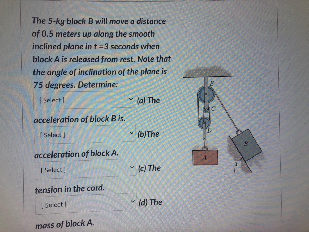 The 5-kg block B will move a distance
of 0.5 meters up along the smooth
inclined plane in t =3 seconds when
block A is released from rest. Note that
the angle of inclination of the plane is
75 degrees. Determine:
[Select]
acceleration of block B is.
[Select]
acceleration of block A.
[Select]
tension in the cord.
[Select]
mass of block A.
(a) The
(b) The
(c) The
(d) The
E
S
B