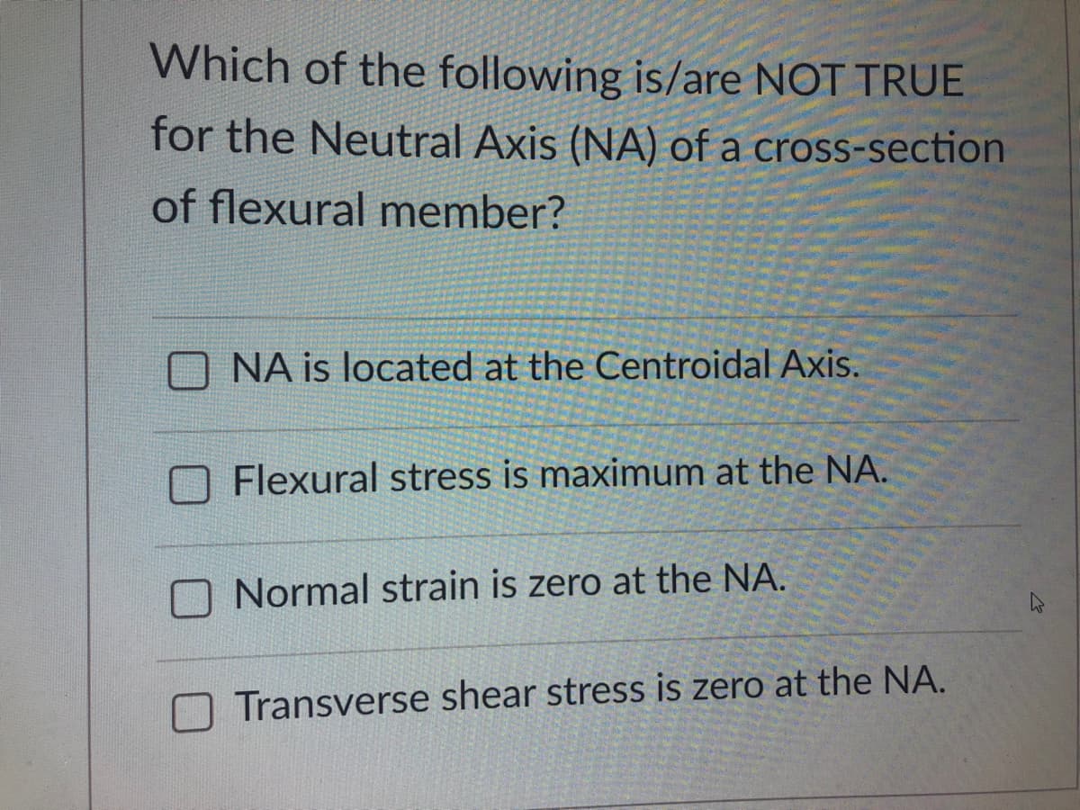 Which of the following is/are NOT TRUE
for the Neutral Axis (NA) of a cross-section
of flexural member?
NA is located at the Centroidal Axis.
Flexural stress is maximum at the NA.
Normal strain is zero at the NA.
Transverse shear stress is zero at the NA.