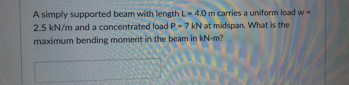 A simply supported beam with length L = 4.0 m carries a uniform load w =
2.5 kN/m and a concentrated load P = 7 kN at midspan. What is the
maximum bending moment in the beam in kN-m?